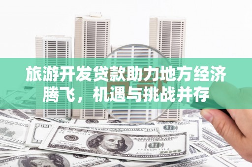 岑巩旅游开发贷款助力地方经济腾飞，机遇与挑战并存