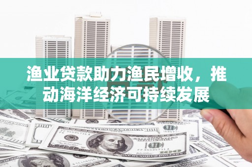 岑巩渔业贷款助力渔民增收，推动海洋经济可持续发展