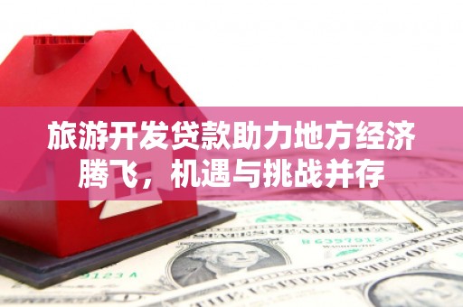 岑巩旅游开发贷款助力地方经济腾飞，机遇与挑战并存