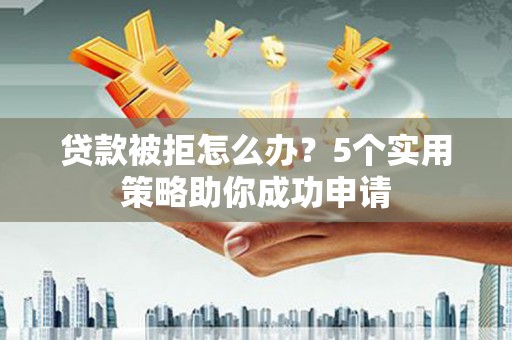 岑巩贷款被拒怎么办？5个实用策略助你成功申请