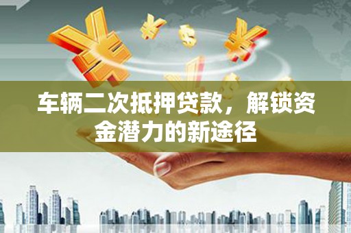 岑巩车辆二次抵押贷款，解锁资金潜力的新途径