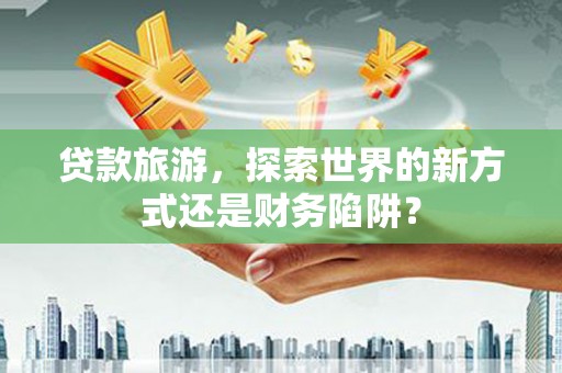 岑巩贷款旅游，探索世界的新方式还是财务陷阱？